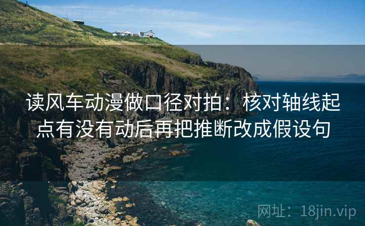 读风车动漫做口径对拍:核对轴线起点有没有动后再把推断改成假设句 读风车动漫做口径对拍:核对轴线起点有没有动后再把推断改成假设句